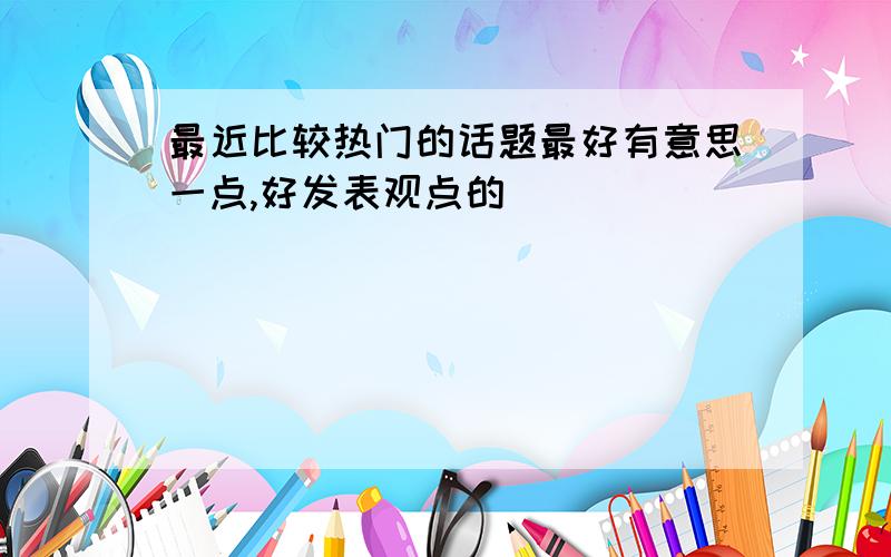 最近比较热门的话题最好有意思一点,好发表观点的