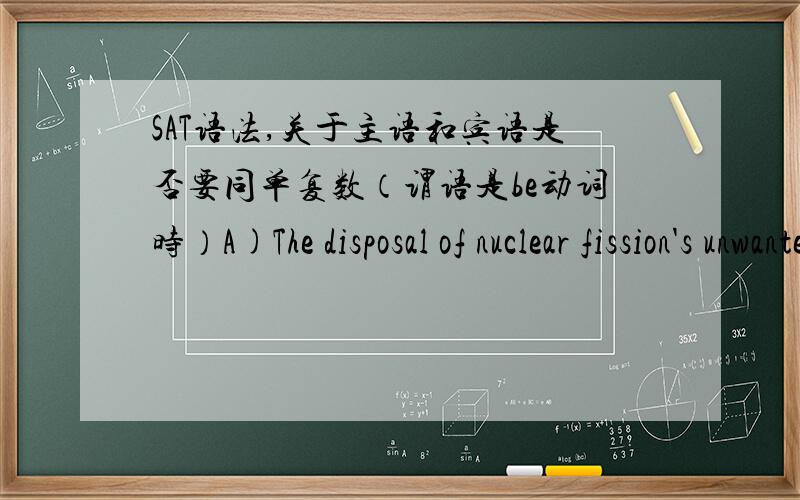 SAT语法,关于主语和宾语是否要同单复数（谓语是be动词时）A)The disposal of nuclear fission's unwanted by-products is one of the problems.B)Unwanted by-products of nuclear fission that need to be disposed of are one of the problem