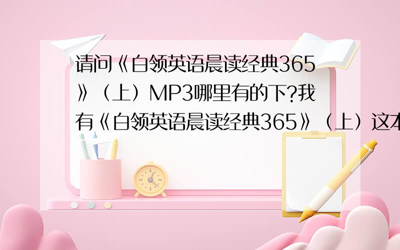 请问《白领英语晨读经典365》（上）MP3哪里有的下?我有《白领英语晨读经典365》（上）这本书,但是MP3光盘被我压坏了,根本就不能用了.有的话卖给我也行,我只需要光盘!