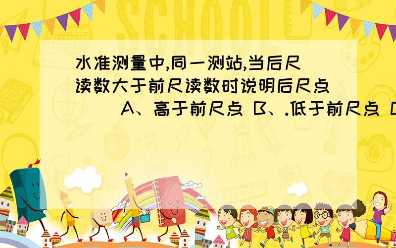 水准测量中,同一测站,当后尺读数大于前尺读数时说明后尺点（ ）A、高于前尺点 B、.低于前尺点 C、高于侧站点 D、高于水准点答案是哪个,为什么?