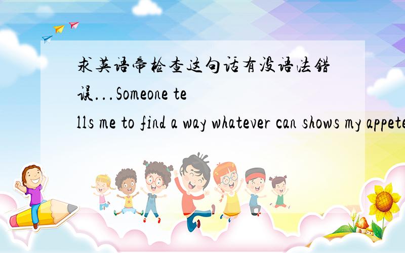 求英语帝检查这句话有没语法错误...Someone tells me to find a way whatever can shows my appetences.