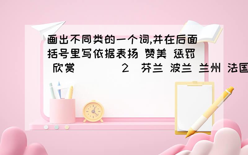 画出不同类的一个词,并在后面括号里写依据表扬 赞美 惩罚 欣赏 （ ）（2）芬兰 波兰 兰州 法国 瑞士 （ ）（3）无私 善良 质朴 恶毒 热忱 （ ）（4）重要 重量 重担 重心 重负 （ ）