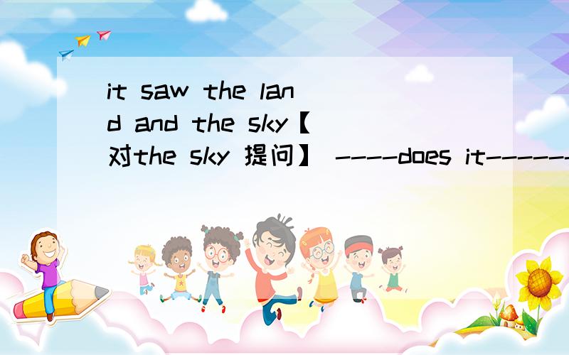 it saw the land and the sky【对the sky 提问】 ----does it------like