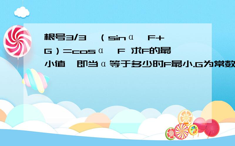 根号3/3*（sinα*F+G）=cosα*F 求F的最小值,即当α等于多少时F最小.G为常数.