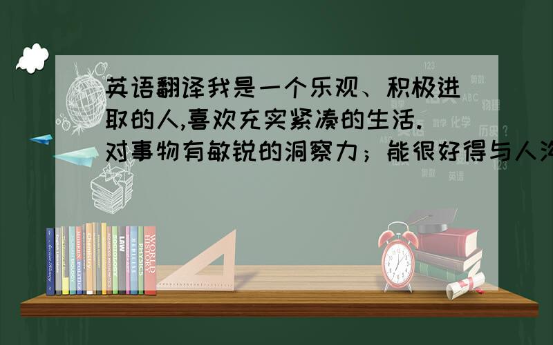 英语翻译我是一个乐观、积极进取的人,喜欢充实紧凑的生活.对事物有敏锐的洞察力；能很好得与人沟通,对负责的工作会付出全部精力和热情,细心谨慎,力争在最短时间内按质将目标达成；