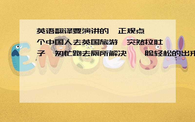 英语翻译要演讲的,正规点,一个中国人去英国旅游,突然拉肚子,匆忙跑去厕所解决,一脸轻松的出来了,但是出来后发现所有人都用惊奇的研读昂看他,才发现进的是女厕所,想“可不能给中国丢