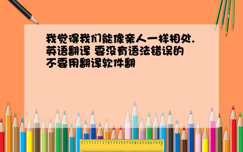 我觉得我们能像亲人一样相处.英语翻译 要没有语法错误的 不要用翻译软件翻