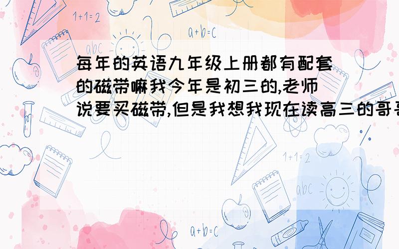 每年的英语九年级上册都有配套的磁带嘛我今年是初三的,老师说要买磁带,但是我想我现在读高三的哥哥应该会,而且我不想花26元钱,我的英语书是义务教育课程标准实验教科书初三上的,不知