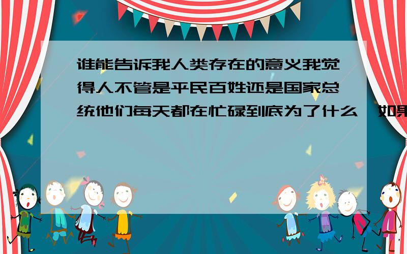 谁能告诉我人类存在的意义我觉得人不管是平民百姓还是国家总统他们每天都在忙碌到底为了什么,如果说是为了社会的进步,那么社会的进步又是为了什么?一代一代人总在重复着从生——到