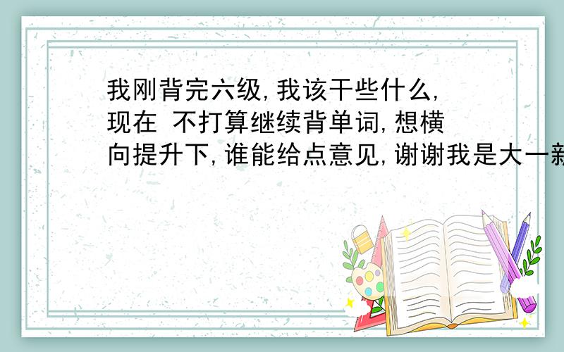 我刚背完六级,我该干些什么,现在 不打算继续背单词,想横向提升下,谁能给点意见,谢谢我是大一新生，以后准备出国