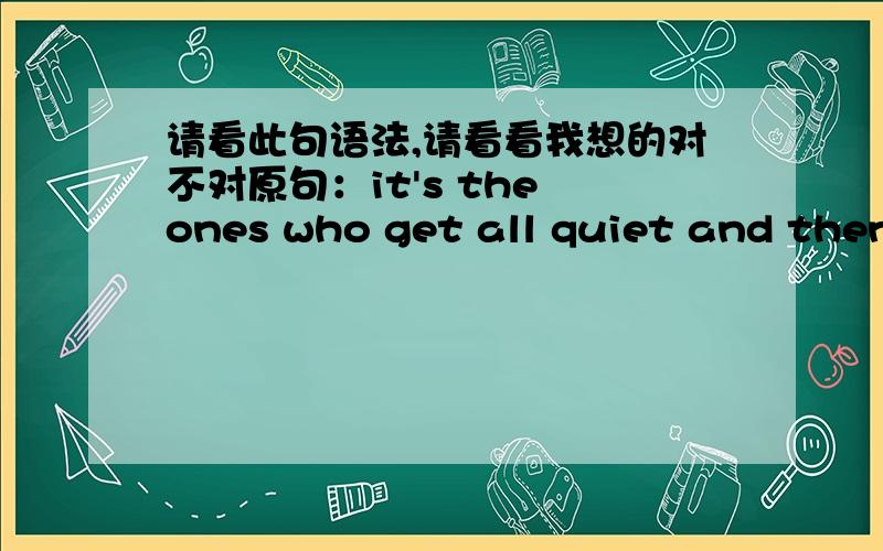 请看此句语法,请看看我想的对不对原句：it's the ones who get all quiet and then suddenly throw up who worry me most.请看我说的对不对：：第一个who从句（who get all quiet and then suddenly throw up ）是ones的定语从