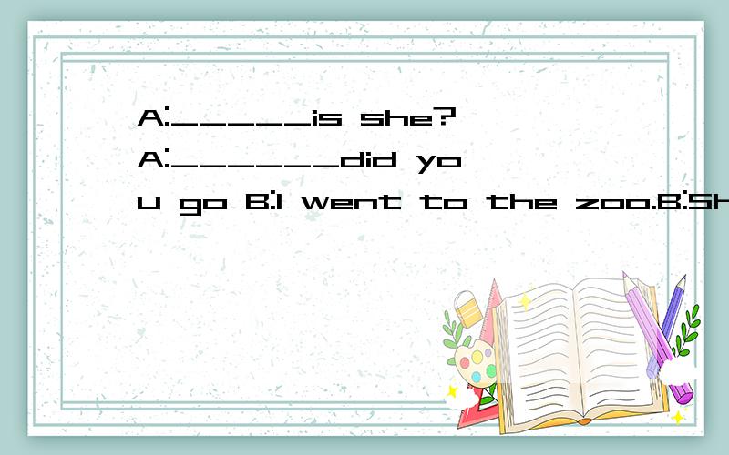 A:_____is she?A:______did you go B:I went to the zoo.B:She's lingling.A:________?B:I'm fine.Thank you.