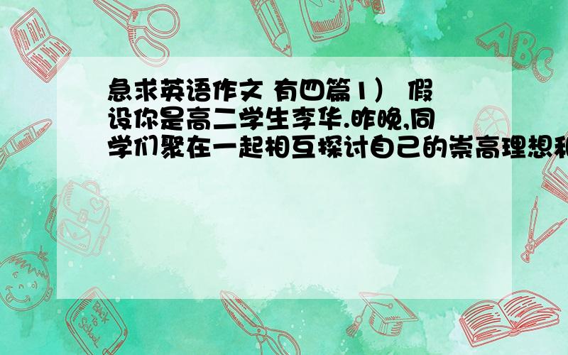 急求英语作文 有四篇1） 假设你是高二学生李华.昨晚,同学们聚在一起相互探讨自己的崇高理想和愿望.你们班长的话引起了你的思索.他说,一个人的价值并不在能干多大的事业,而在于能否成