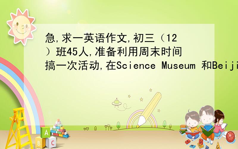 急,求一英语作文,初三（12）班45人,准备利用周末时间搞一次活动,在Science Museum 和Beijing Amusement Park 中选一个地方.其中同意去Science Museum 的有7人,14人反对,而同意去Beijing Amusement Park 的有20人,4