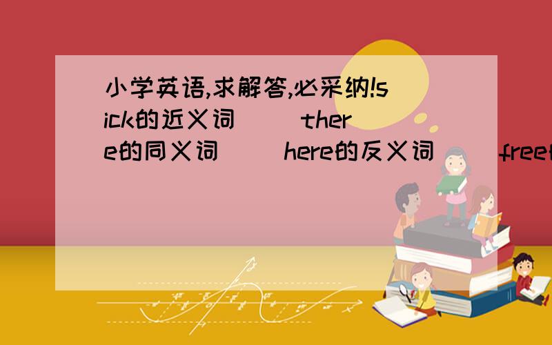 小学英语,求解答,必采纳!sick的近义词（ ）there的同义词（ ）here的反义词（ ）free的反义词（ ）