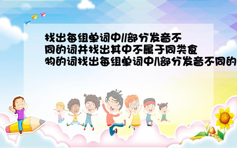 找出每组单词中//部分发音不同的词并找出其中不属于同类食物的词找出每组单词中/\部分发音不同的词并找出其中不属于同类食物的词1.p/ea\ch cr/ea\m p/ea\r b/ea\n ______2.b/u\tter n/u\t s/u\gar m/u\tton