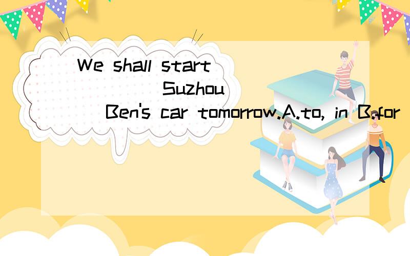 We shall start ＿＿＿＿Suzhou____ Ben's car tomorrow.A.to, in B.for ,by C.for, in D.to ,by