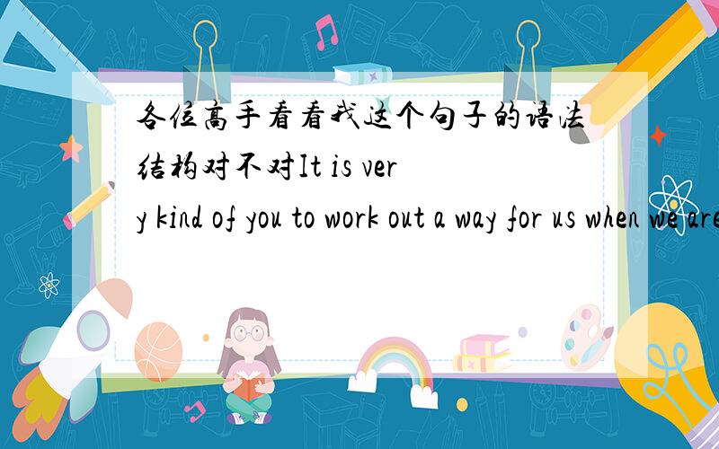 各位高手看看我这个句子的语法结构对不对It is very kind of you to work out a way for us when we are in trouble.