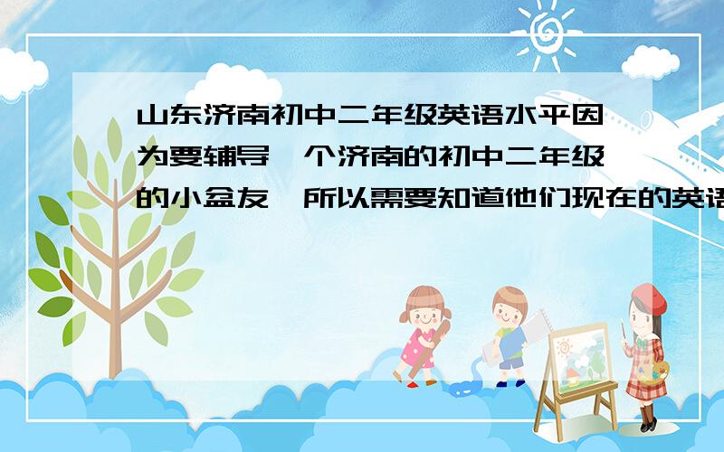 山东济南初中二年级英语水平因为要辅导一个济南的初中二年级的小盆友,所以需要知道他们现在的英语水平是神马样纸,就是学到什么程度了：大约的词汇量、时态语态学了多少、初二的重