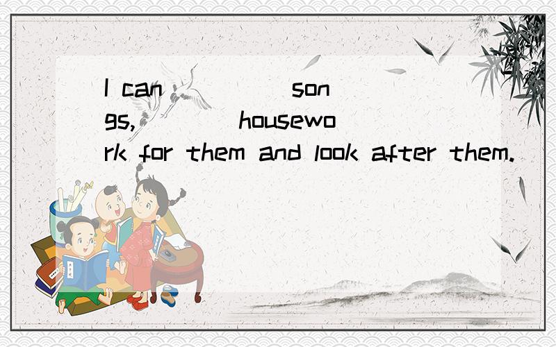 I can ____ songs,____housework for them and look after them.