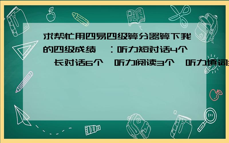 求帮忙用四易四级算分器算下我的四级成绩一：听力短对话4个,长对话6个,听力阅读3个,听力填词3个,句子0个 二：快速阅读4个 三：深度阅读7个 四：完行填空11个,五：翻译2.5个,六：作文估计8