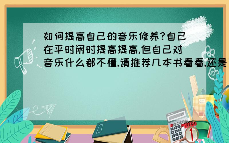 如何提高自己的音乐修养?自己在平时闲时提高提高,但自己对音乐什么都不懂,请推荐几本书看看,还是有其他什么的