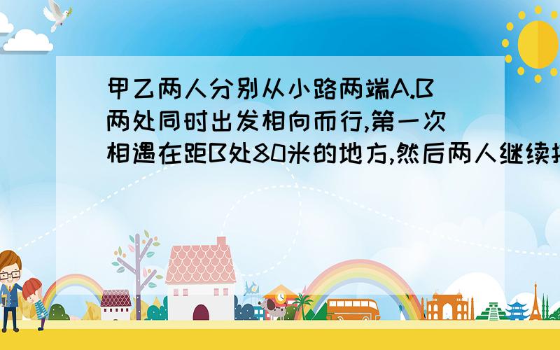 甲乙两人分别从小路两端A.B两处同时出发相向而行,第一次相遇在距B处80米的地方,然后两人继续按原速向前B.A处后在立即返回,第二次相遇在A处90迷的地方.照上面的走法.两人第三次相遇在距A