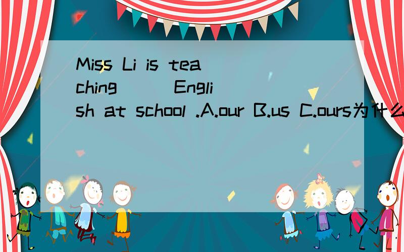 Miss Li is teaching （ ）English at school .A.our B.us C.ours为什么不是用C呢？不是有所属关系的吗？我不理解