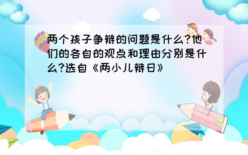 两个孩子争辩的问题是什么?他们的各自的观点和理由分别是什么?选自《两小儿辩日》