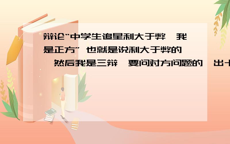 辩论“中学生追星利大于弊,我是正方” 也就是说利大于弊的,然后我是三辩,要问对方问题的,出十五到二十个问题,最好是连贯的,能问倒对方就更完美了,觉得好的话,再追加30-50.要记得哦,我是