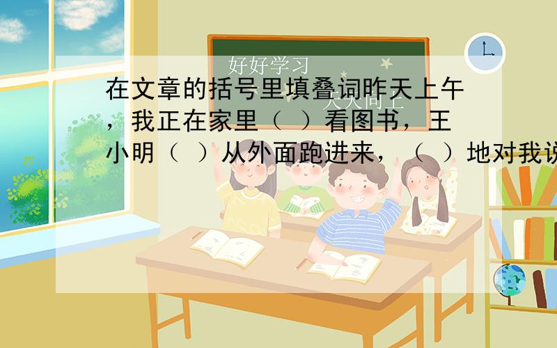 在文章的括号里填叠词昨天上午，我正在家里（ ）看图书，王小明（ ）从外面跑进来，（ ）地对我说：“快跟我上街玩电子游戏去！”我对这玩艺儿不感兴趣，于是我就（ ）地说：“玩电