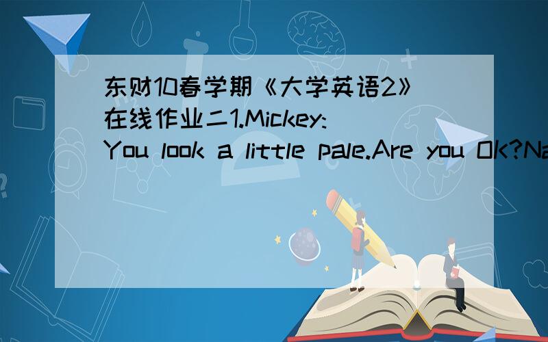 东财10春学期《大学英语2》在线作业二1.Mickey:You look a little pale.Are you OK?Nancy:_______,I feel terrible.A.To speak outB.To begin withC.To tell you the truthD.To sum up满分：4 分2.Adam:Mmm…..This is the best pudding I've ever