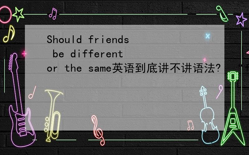 Should friends be different or the same英语到底讲不讲语法?  “friends”放的位置怎么会是这样的呢,放在“Should”  和  “be”,这叫我们怎么学啊,这么没规矩?谁能解释?谢谢