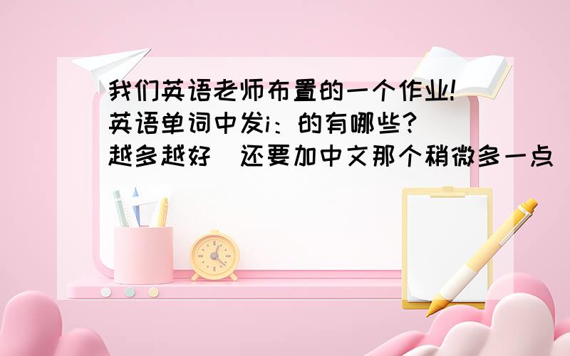 我们英语老师布置的一个作业!英语单词中发i：的有哪些?（越多越好）还要加中文那个稍微多一点