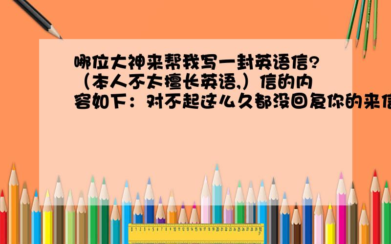 哪位大神来帮我写一封英语信?（本人不太擅长英语,）信的内容如下：对不起这么久都没回复你的来信,谢谢你给我的建议,我以后会注意一些美国的信件礼仪的,PS：写的格式最好庄重一些,是