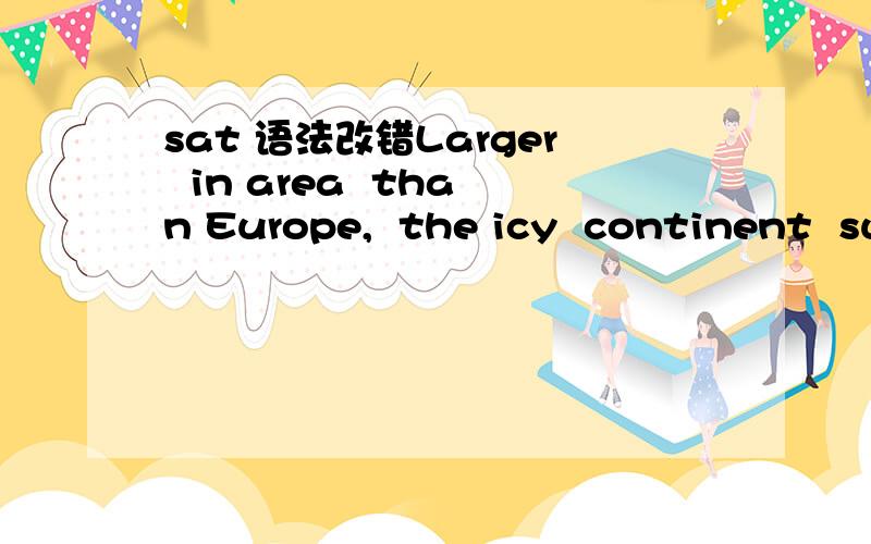 sat 语法改错Larger  in area  than Europe,  the icy  continent  surrounds  the South Pole      is called  Antarctica.  No error A部分是in areaB部分是than EuropeC部分是surroundsD部分是is calledE是no error 错的是哪部分为什么?