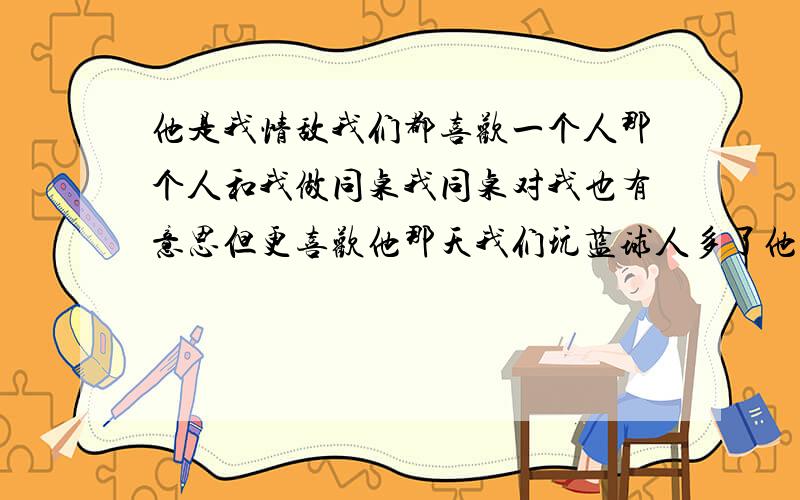 他是我情敌我们都喜欢一个人那个人和我做同桌我同桌对我也有意思但更喜欢他那天我们玩蓝球人多了他就说在来就不带然后看见我他就说一起玩 我俩谁能胜利