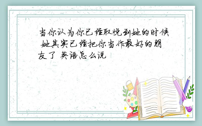 当你认为你已经取悦到她的时候 她其实已经把你当作最好的朋友了 英语怎么说