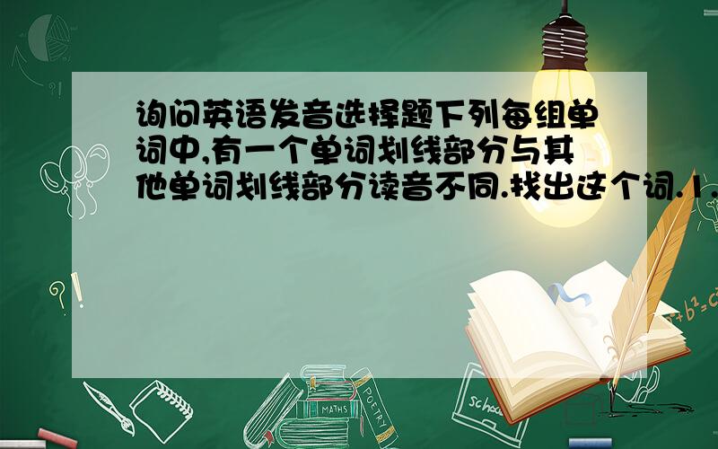 询问英语发音选择题下列每组单词中,有一个单词划线部分与其他单词划线部分读音不同.找出这个词.1.A.piece B.cheek C.dealt D.receive 2.A.glove B.stone C.globe D.spoke 3.A.flew B.knew C.threw D.grew 4.A.hotel B.hopel