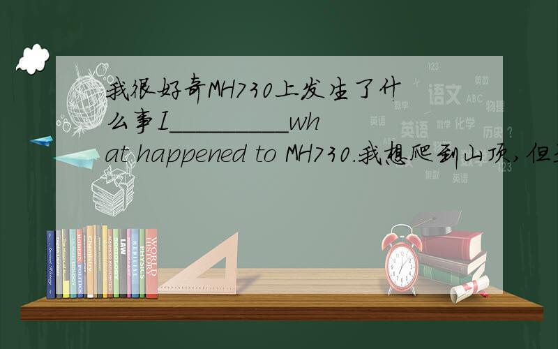 我很好奇MH730上发生了什么事I_________what happened to MH730.我想爬到山顶,但是最终失败了.I wanted to _____ ______ _______the top of the mountain,but I failed at last..约翰似乎忘记了去那个小镇的路.John_______ _____