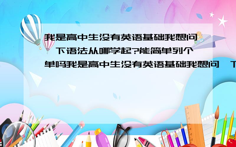 我是高中生没有英语基础我想问一下语法从哪学起?能简单列个单吗我是高中生没有英语基础我想问一下语法从哪学起?  我记得从初中的时候是从冠词开始学的请求高手 列个单 帮助下,学语法