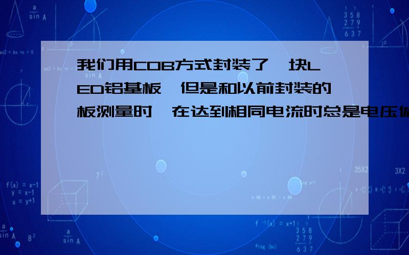 我们用COB方式封装了一块LED铝基板,但是和以前封装的板测量时,在达到相同电流时总是电压偏高我们给客户做一种COB封装方式的LED灯,在一块铝基板上.发现和客户拿过来的原始板相比,总是在