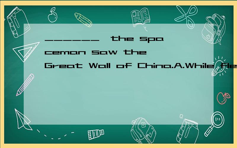 ______,the spaceman saw the Great Wall of China.A.While flew in the spaceshipB.While flying in the spaceshipC.If flew in the spaceshipD.To fly in the spaceship