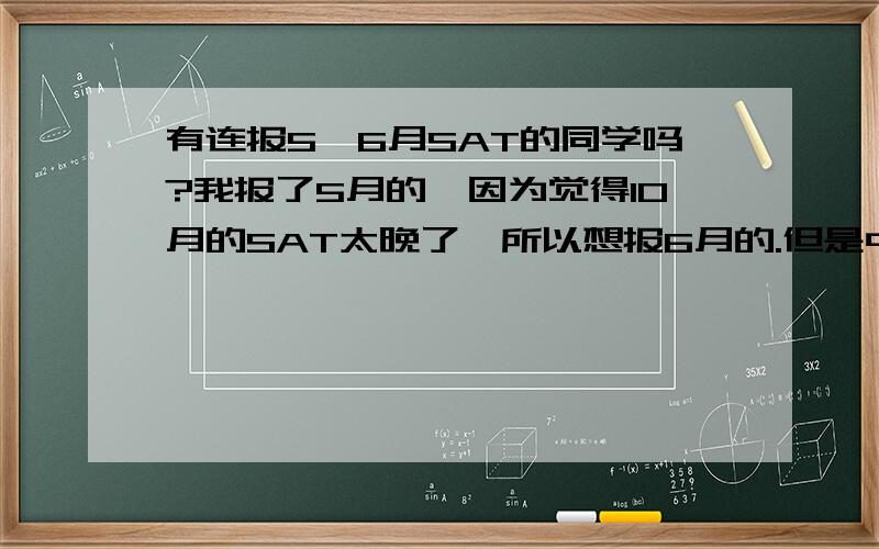 有连报5、6月SAT的同学吗?我报了5月的,因为觉得10月的SAT太晚了,所以想报6月的.但是中间只有一个月,所以有点担心.有没有连报5、6两月的同学,可以说一下你们的情况吗?