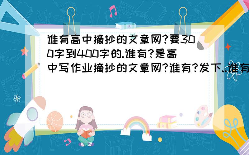 谁有高中摘抄的文章网?要300字到400字的.谁有?是高中写作业摘抄的文章网?谁有?发下..谁有高中摘抄的文章网?要300字到400字的......谁有?是高中写作业摘抄的文章网?谁有?发下..什么文章都可以