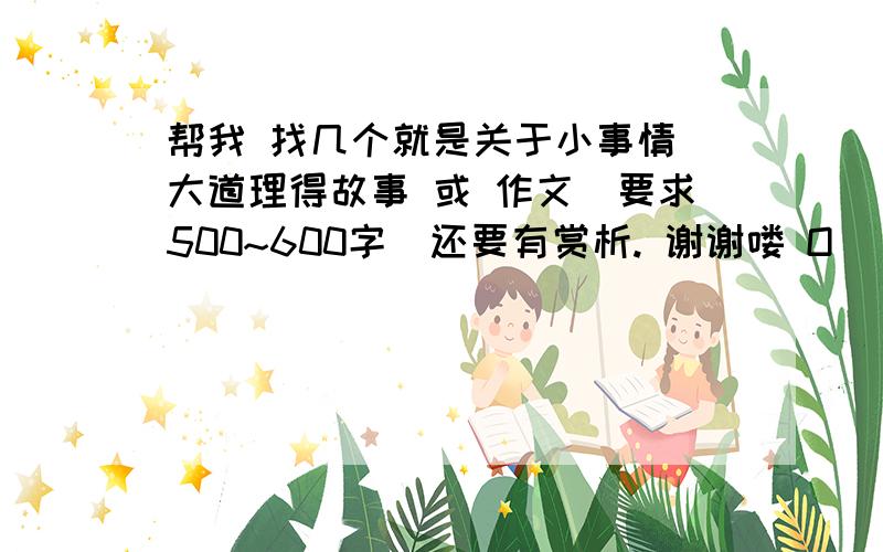 帮我 找几个就是关于小事情 大道理得故事 或 作文（要求500~600字）还要有赏析. 谢谢喽 O(∩_∩)O哈!如果  我满意的话    还会提高悬赏哦 !  O(∩_∩)O~