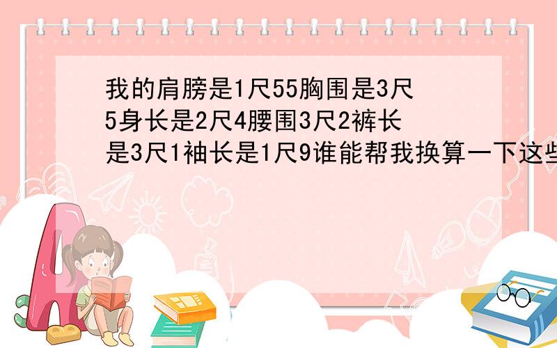 我的肩膀是1尺55胸围是3尺5身长是2尺4腰围3尺2裤长是3尺1袖长是1尺9谁能帮我换算一下这些是多少厘米本人身高178cm,肩膀1尺55,胸围3尺5,身长2尺4,腰围3尺2,裤长3尺1,袖长1尺9,谁能帮我换算一下