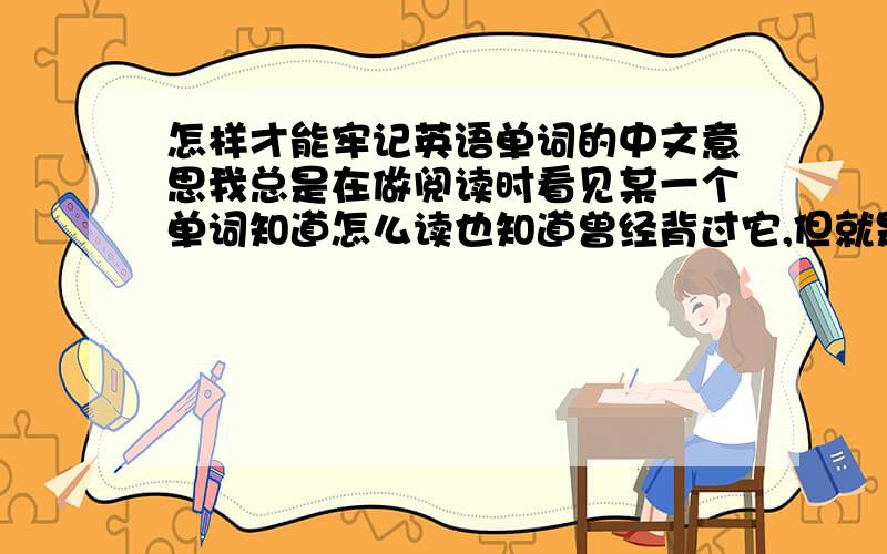 怎样才能牢记英语单词的中文意思我总是在做阅读时看见某一个单词知道怎么读也知道曾经背过它,但就是怎么也想不起是什么意思来了……查完词典后恍然大悟但过一段时间后就又忘了,有