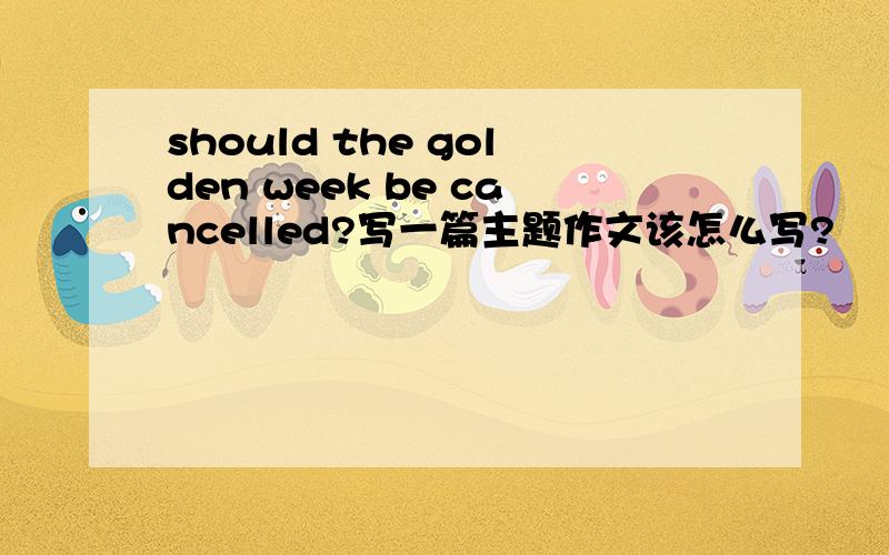should the golden week be cancelled?写一篇主题作文该怎么写?