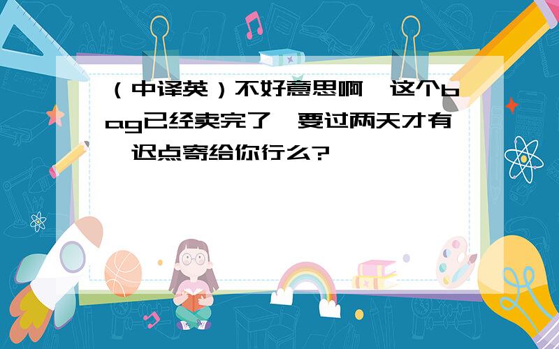 （中译英）不好意思啊,这个bag已经卖完了,要过两天才有,迟点寄给你行么?